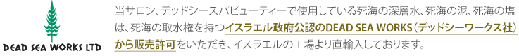 当サロン、デッドシースパビューティーで使用している死海の深層水、死海の泥、死海の塩は、死海の取水権を持つイスラエル政府公認のDEAD SEA WORKS（デッドシーワークス社）から販売許可をいただき、イスラエルの工場より直輸入しております。
