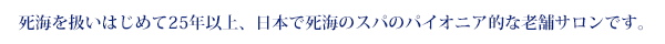 死海を扱いはじめて20年以上、日本で死海のスパのパイオニア的な老舗サロンです。