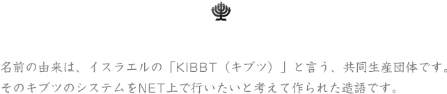 名前の由来は、イスラエルの「KIBBT（キブツ）」と言う、共同生産団体です。そのキブツのシステムをNET上で行いたいと考えて作られた造語です。